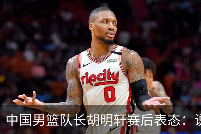 中国男篮队长胡明轩赛后表态：说白了，我们没对方敢拼